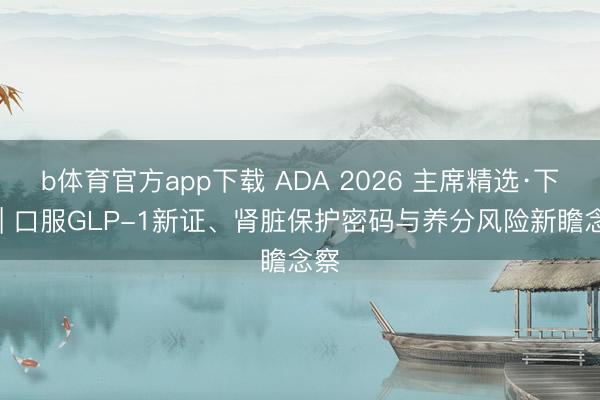 b体育官方app下载 ADA 2026 主席精选·下篇 | 口服GLP-1新证、肾脏保护密码与养分风险新瞻念察