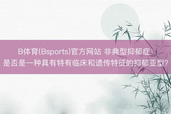 B体育(Bsports)官方网站 非典型抑郁症：是否是一种具有特有临床和遗传特征的抑郁亚型？
