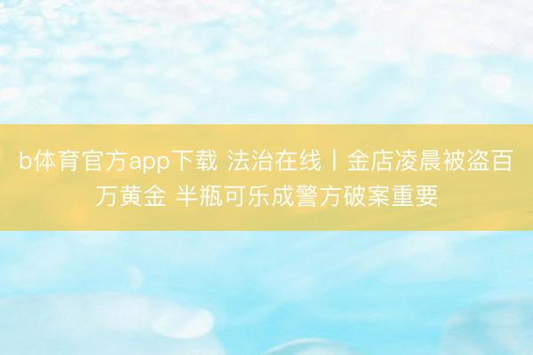 b体育官方app下载 法治在线丨金店凌晨被盗百万黄金 半瓶可乐成警方破案重要