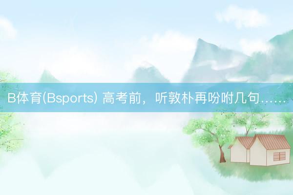 B体育(Bsports) 高考前，听敦朴再吩咐几句……
