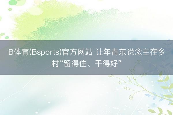 B体育(Bsports)官方网站 让年青东说念主在乡村“留得住、干得好”