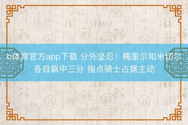 b体育官方app下载 分外坚忍！梅里尔和米切尔各自飙中三分 指点骑士占据主动