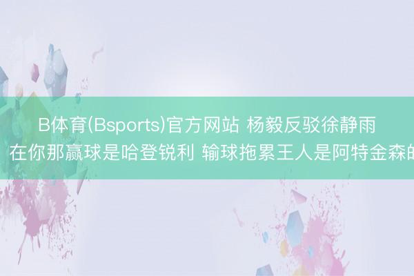 B体育(Bsports)官方网站 杨毅反驳徐静雨：在你那赢球是哈登锐利 输球拖累王人是阿特金森的