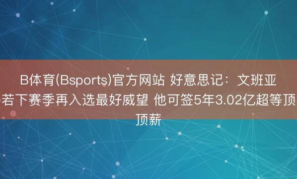 B体育(Bsports)官方网站 好意思记：文班亚马若下赛季再入选最好威望 他可签5年3.02亿超等顶薪