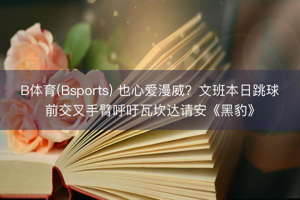 B体育(Bsports) 也心爱漫威？文班本日跳球前交叉手臂呼吁瓦坎达请安《黑豹》