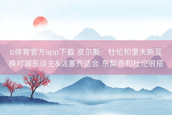 b体育官方app下载 皮尔斯：杜伦和里夫斯互换对湖东谈主&活塞齐适合 东契奇和杜伦很搭