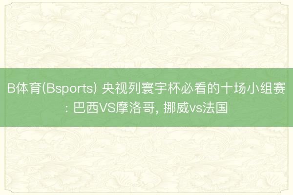 B体育(Bsports) 央视列寰宇杯必看的十场小组赛: 巴西VS摩洛哥, 挪威vs法国