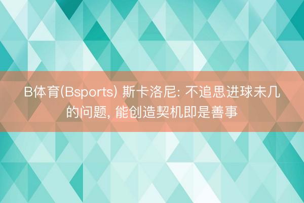 B体育(Bsports) 斯卡洛尼: 不追思进球未几的问题, 能创造契机即是善事