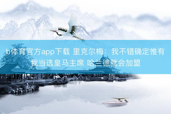 b体育官方app下载 里克尔梅：我不错确定惟有我当选皇马主席 哈兰德就会加盟