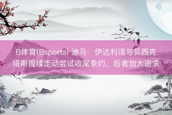 B体育(Bsports) 迪马：伊达利诺与贝西克塔斯握续走动尝试收尾条约，后者加大追求