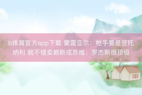 b体育官方app下载 蒙雷亚尔：枪手要是签托纳利 就不错卖赖斯或苏维；罗杰斯很顶级