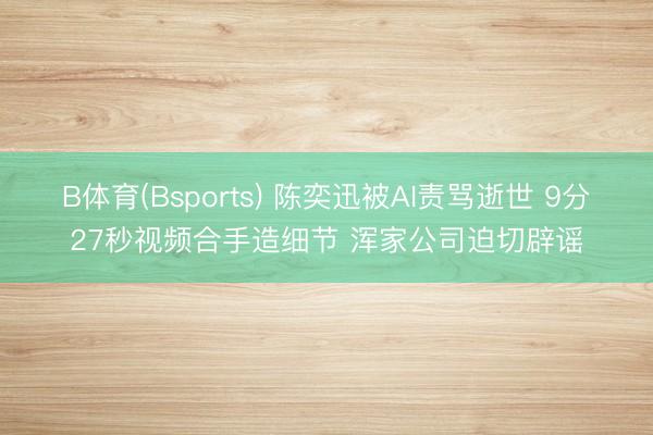 B体育(Bsports) 陈奕迅被AI责骂逝世 9分27秒视频合手造细节 浑家公司迫切辟谣