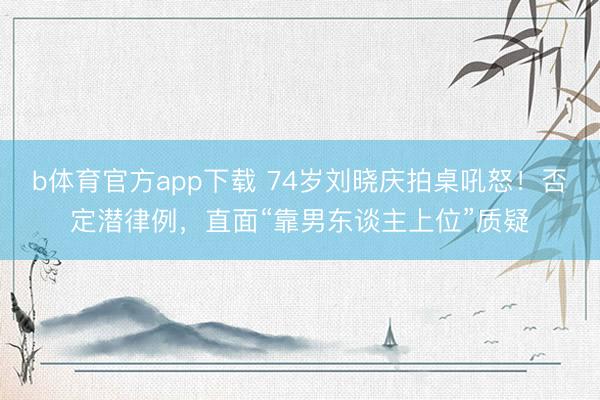b体育官方app下载 74岁刘晓庆拍桌吼怒！否定潜律例，直面“靠男东谈主上位”质疑