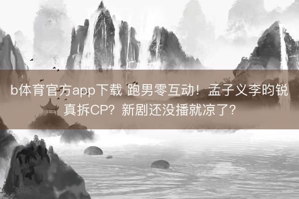 b体育官方app下载 跑男零互动！孟子义李昀锐真拆CP？新剧还没播就凉了？