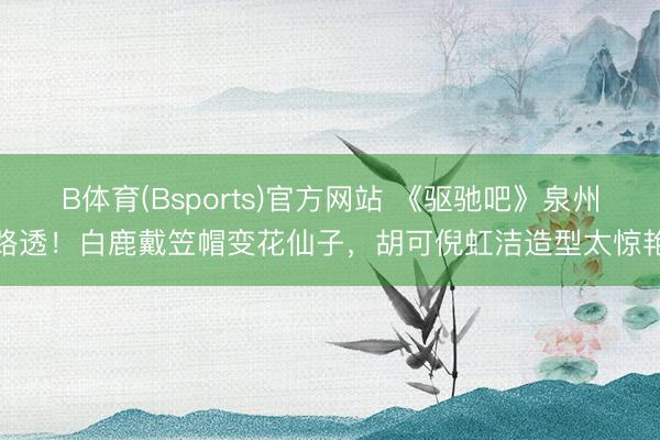 B体育(Bsports)官方网站 《驱驰吧》泉州路透！白鹿戴笠帽变花仙子，胡可倪虹洁造型太惊艳