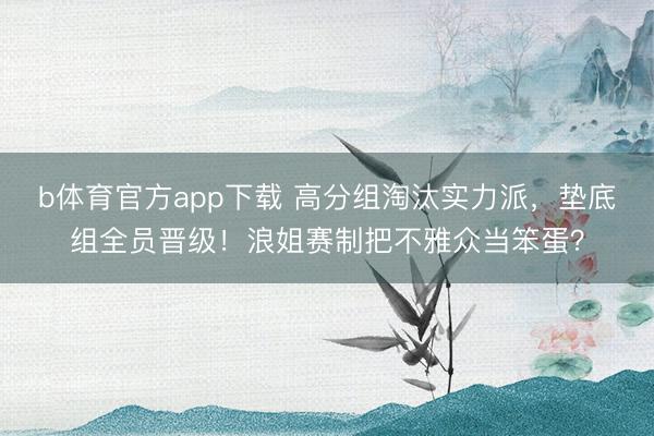 b体育官方app下载 高分组淘汰实力派，垫底组全员晋级！浪姐赛制把不雅众当笨蛋？