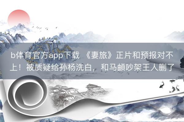 b体育官方app下载 《妻旅》正片和预报对不上！被质疑给孙杨洗白，和马頔吵架王人删了
