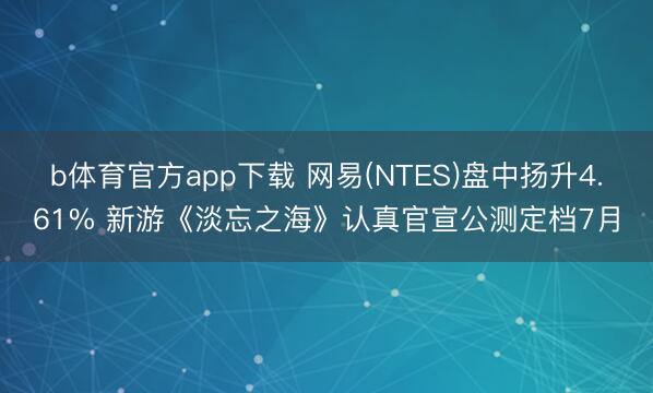 b体育官方app下载 网易(NTES)盘中扬升4.61% 新游《淡忘之海》认真官宣公测定档7月