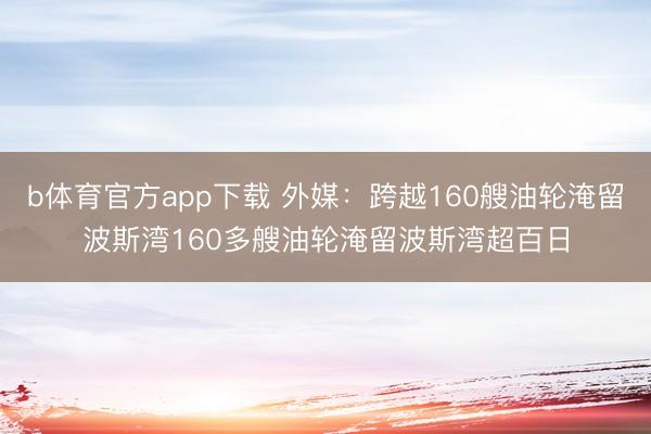 b体育官方app下载 外媒：跨越160艘油轮淹留波斯湾160多艘油轮淹留波斯湾超百日