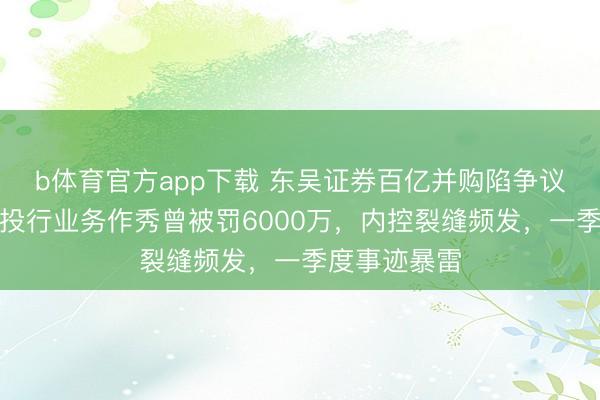 b体育官方app下载 东吴证券百亿并购陷争议，东海证券投行业务作秀曾被罚6000万，内控裂缝频发，一季度事迹暴雷