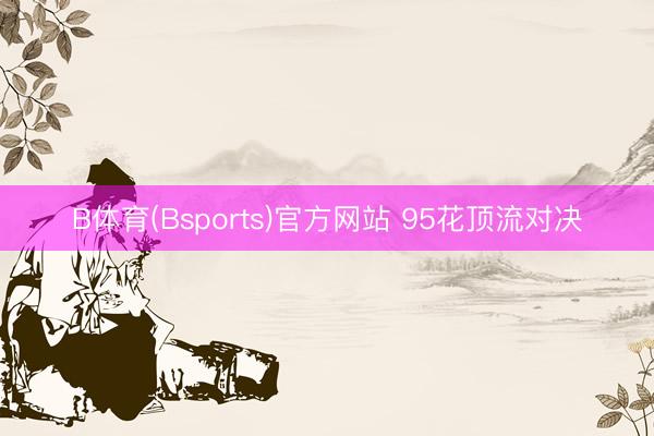 B体育(Bsports)官方网站 95花顶流对决