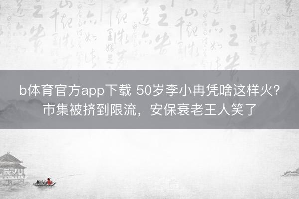 b体育官方app下载 50岁李小冉凭啥这样火？市集被挤到限流，安保衰老王人笑了