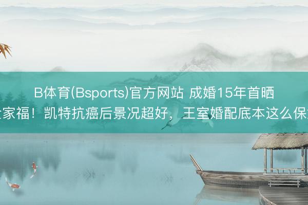 B体育(Bsports)官方网站 成婚15年首晒全家福！凯特抗癌后景况超好，王室婚配底本这么保鲜