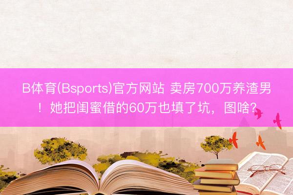 B体育(Bsports)官方网站 卖房700万养渣男！她把闺蜜借的60万也填了坑，图啥？