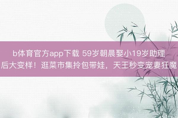 b体育官方app下载 59岁朝晨娶小19岁助理后大变样！逛菜市集拎包带娃，天王秒变宠妻狂魔
