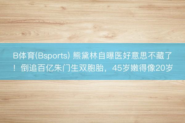 B体育(Bsports) 熊黛林自曝医好意思不藏了！倒追百亿朱门生双胞胎，45岁嫩得像20岁