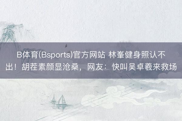 B体育(Bsports)官方网站 林峯健身照认不出！胡茬素颜显沧桑，网友：快叫吴卓羲来救场