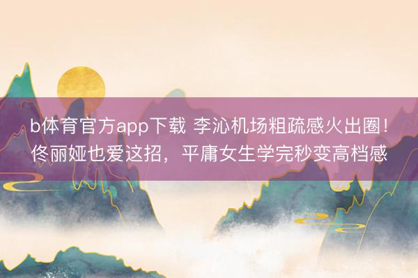 b体育官方app下载 李沁机场粗疏感火出圈！佟丽娅也爱这招，平庸女生学完秒变高档感