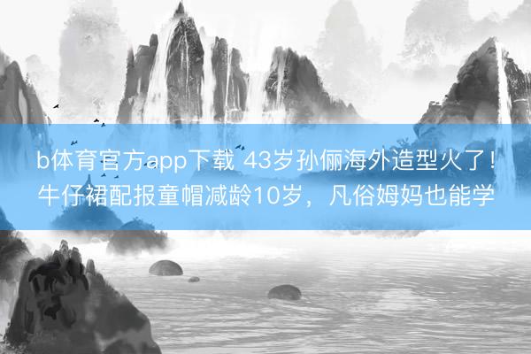 b体育官方app下载 43岁孙俪海外造型火了！牛仔裙配报童帽减龄10岁，凡俗姆妈也能学