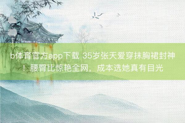 b体育官方app下载 35岁张天爱穿抹胸裙封神！腰臀比惊艳全网，成本选她真有目光
