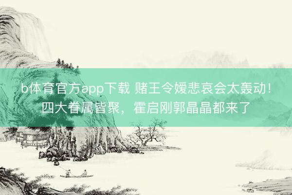 b体育官方app下载 赌王令嫒悲哀会太轰动!四大眷属皆聚,霍启刚郭晶晶都来了