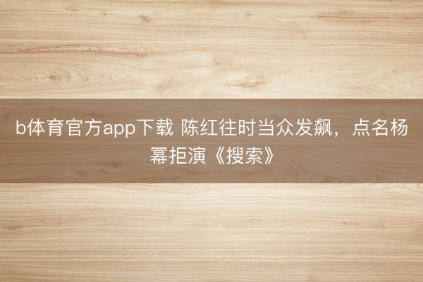 b体育官方app下载 陈红往时当众发飙，点名杨幂拒演《搜索》