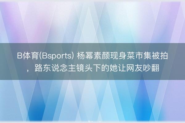B体育(Bsports) 杨幂素颜现身菜市集被拍，路东说念主镜头下的她让网友吵翻