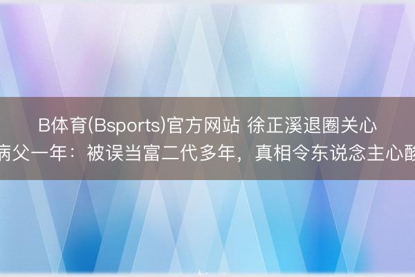 B体育(Bsports)官方网站 徐正溪退圈关心病父一年：被误当富二代多年，真相令东说念主心酸