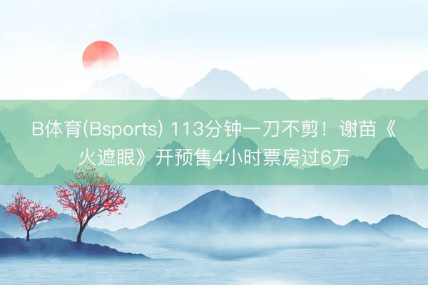 B体育(Bsports) 113分钟一刀不剪！谢苗《火遮眼》开预售4小时票房过6万