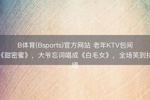 B体育(Bsports)官方网站 老年KTV包间点《甜密蜜》,大爷忘词唱成《白毛女》,全场笑到扶墙