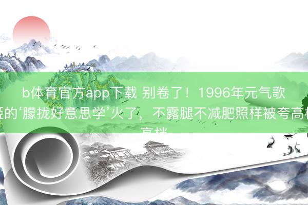 b体育官方app下载 别卷了！1996年元气歌姬的‘朦拢好意思学’火了，不露腿不减肥照样被夸高档