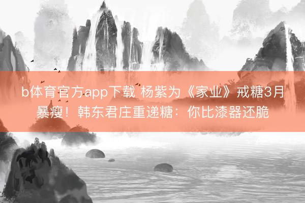 b体育官方app下载 杨紫为《家业》戒糖3月暴瘦！韩东君庄重递糖：你比漆器还脆
