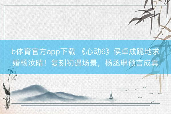 b体育官方app下载 《心动6》侯卓成跪地求婚杨汝晴!复刻初遇场景,杨丞琳预言成真