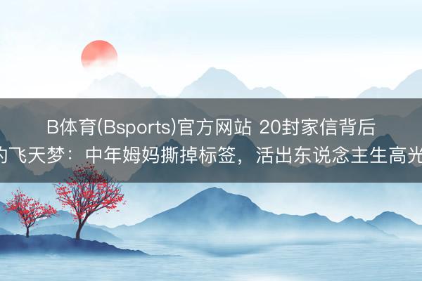 B体育(Bsports)官方网站 20封家信背后的飞天梦:中年姆妈撕掉标签,活出东说念主生高光!
