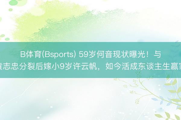 B体育(Bsports) 59岁何音现状曝光！与黄志忠分裂后嫁小9岁许云帆，如今活成东谈主生赢家