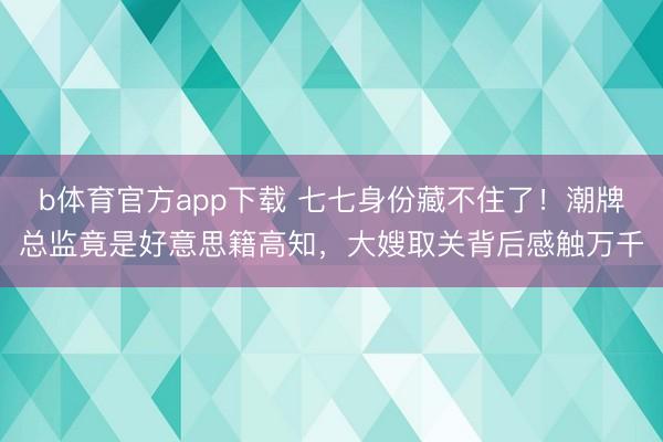 b体育官方app下载 七七身份藏不住了！潮牌总监竟是好意思籍高知，大嫂取关背后感触万千