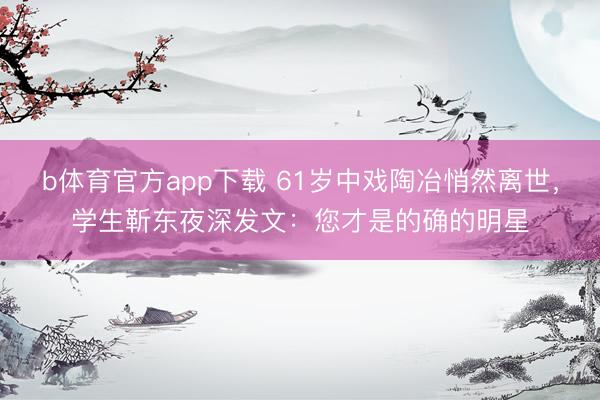b体育官方app下载 61岁中戏陶冶悄然离世,学生靳东夜深发文:您才是的确的明星
