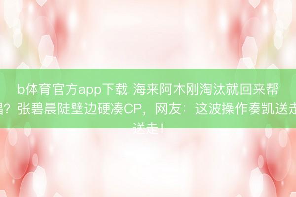 b体育官方app下载 海来阿木刚淘汰就回来帮唱？张碧晨陡壁边硬凑CP，网友：这波操作奏凯送走！