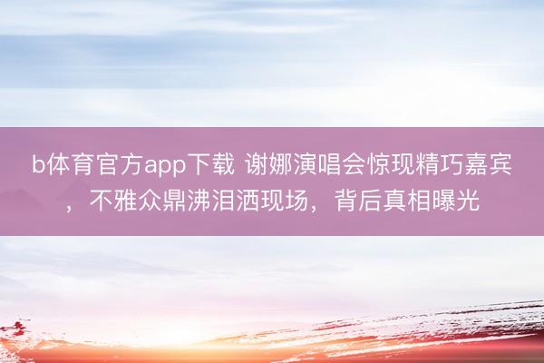 b体育官方app下载 谢娜演唱会惊现精巧嘉宾，不雅众鼎沸泪洒现场，背后真相曝光