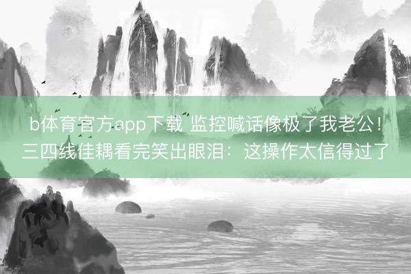 b体育官方app下载 监控喊话像极了我老公！三四线佳耦看完笑出眼泪：这操作太信得过了